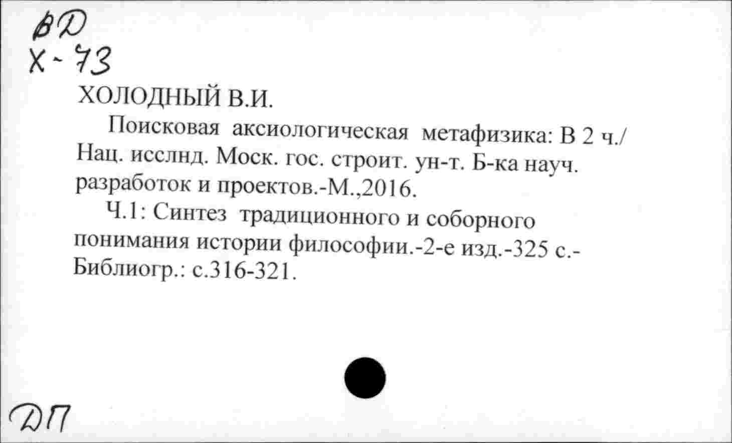 ﻿холодный в.и.
Поисковая аксиологическая метафизика: В 2 ч./ Нац. исслнд. Моск. гос. строит, ун-т. Б-ка науч, разработок и проектов.-М.,2016.
4.1: Синтез традиционного и соборного понимания истории философии.-2-е изд.-325 с,-Библиогр.: с.316-321.